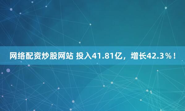网络配资炒股网站 投入41.81亿，增长42.3％！