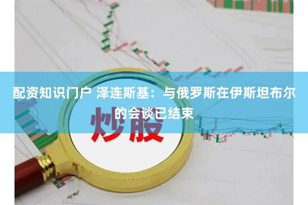 配资知识门户 泽连斯基：与俄罗斯在伊斯坦布尔的会谈已结束