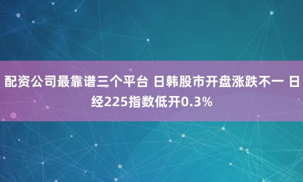 配资公司最靠谱三个平台 日韩股市开盘涨跌不一 日经225指数低开0.3%
