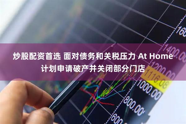 炒股配资首选 面对债务和关税压力 At Home计划申请破产并关闭部分门店