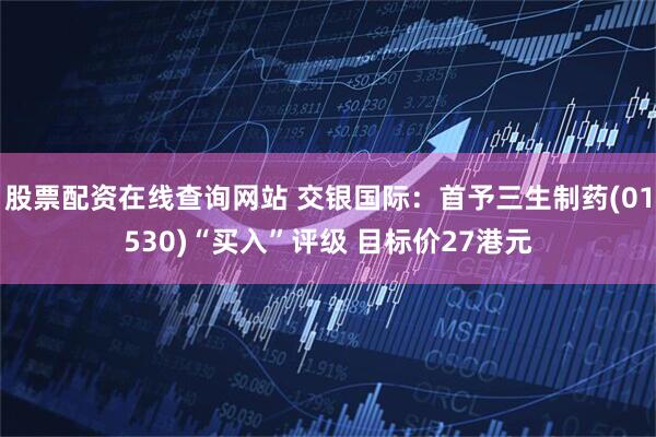 股票配资在线查询网站 交银国际：首予三生制药(01530)“买入”评级 目标价27港元