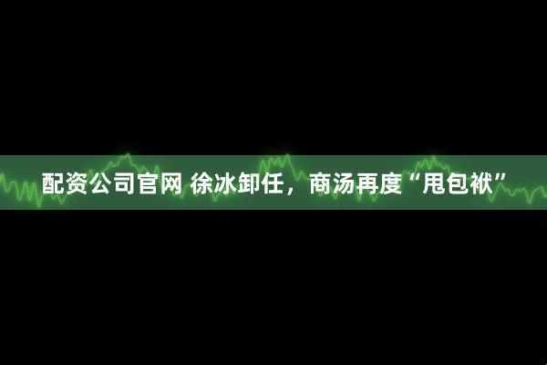 配资公司官网 徐冰卸任，商汤再度“甩包袱”