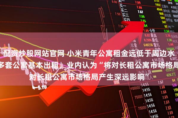 配资炒股网站官网 小米青年公寓租金远低于周边水平、华为5000多套公寓基本出租，业内认为“将对长租公寓市场格局产生深远影响”