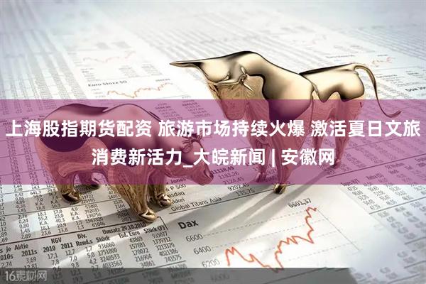 上海股指期货配资 旅游市场持续火爆 激活夏日文旅消费新活力_大皖新闻 | 安徽网