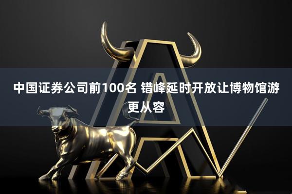 中国证券公司前100名 错峰延时开放让博物馆游更从容