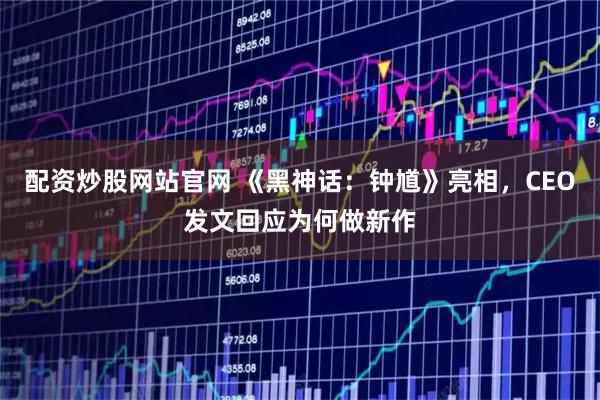 配资炒股网站官网 《黑神话：钟馗》亮相，CEO发文回应为何做新作
