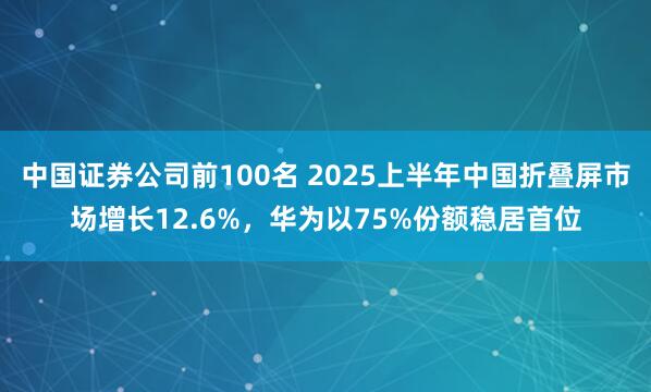 中国证券公司前100名 2025上半年中国折叠屏市场增长12.6%，华为以75%份额稳居首位