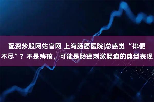 配资炒股网站官网 上海肠癌医院|总感觉 “排便不尽”？不是痔疮，可能是肠癌刺激肠道的典型表现