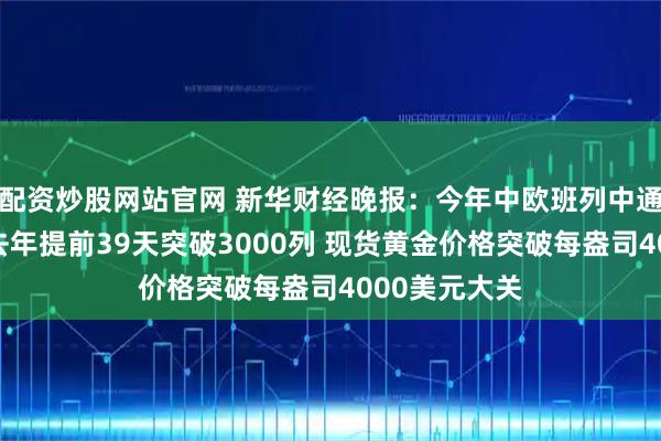 配资炒股网站官网 新华财经晚报：今年中欧班列中通道通行量较去年提前39天突破3000列 现货黄金价格突破每盎司4000美元大关