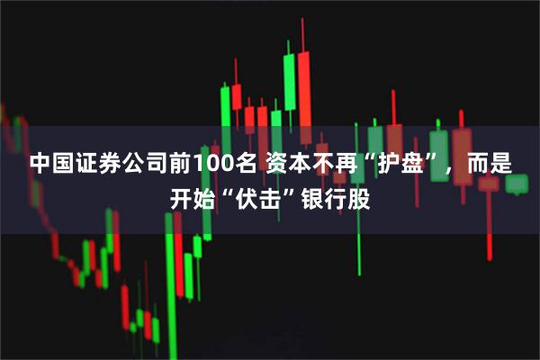 中国证券公司前100名 资本不再“护盘”，而是开始“伏击”银行股