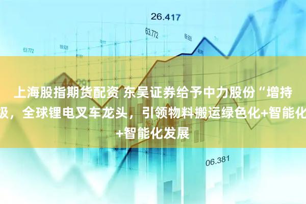 上海股指期货配资 东吴证券给予中力股份“增持”评级，全球锂电叉车龙头，引领物料搬运绿色化+智能化发展