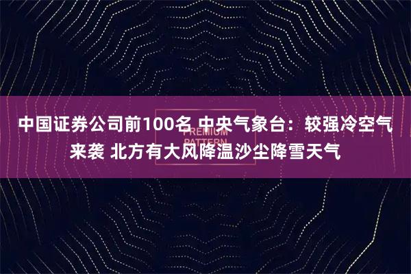 中国证券公司前100名 中央气象台：较强冷空气来袭 北方有大风降温沙尘降雪天气