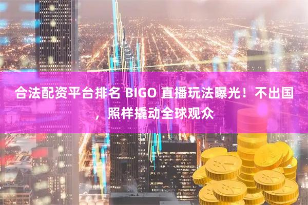 合法配资平台排名 BIGO 直播玩法曝光！不出国，照样撬动全球观众