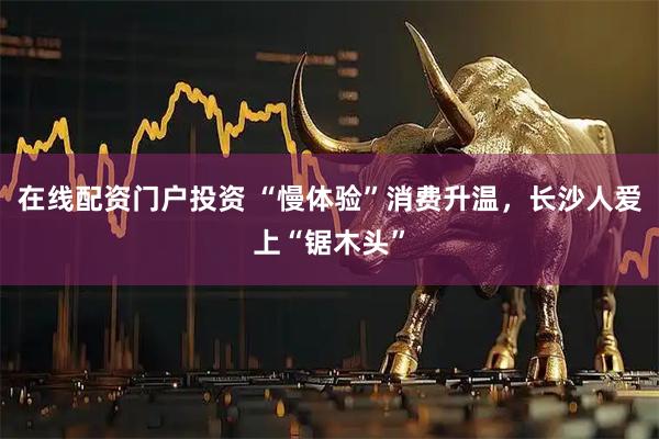 在线配资门户投资 “慢体验”消费升温，长沙人爱上“锯木头”