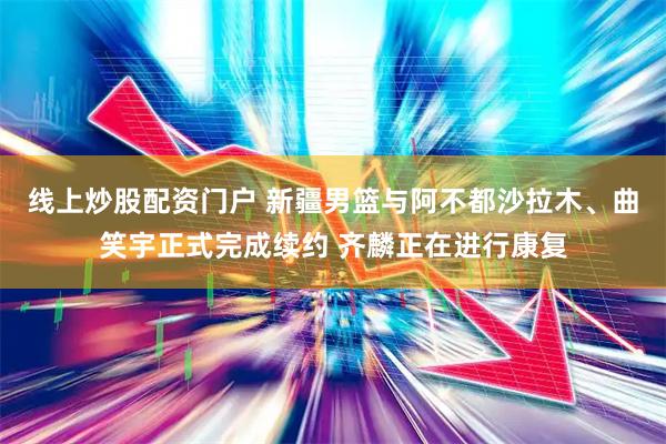 线上炒股配资门户 新疆男篮与阿不都沙拉木、曲笑宇正式完成续约 齐麟正在进行康复